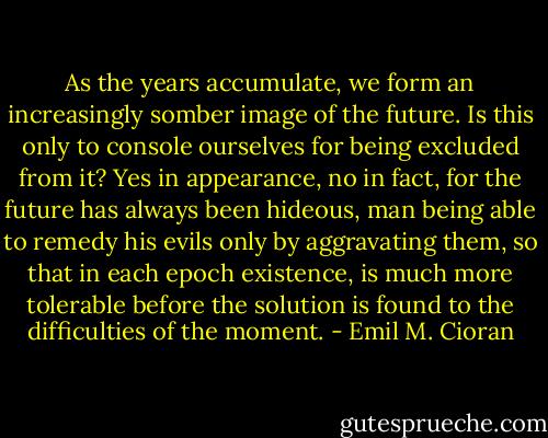 As the years accumulate, we form an increasingly somber image of the future. Is this only to console ourselves for being excluded from it? Yes in appearance, no in fact, for the future has always been hideous, man being able to remedy his evils only by aggravating them, so that in each epoch existence, is much more tolerable before the solution is found to the difficulties of the moment. - Emil M. Cioran
