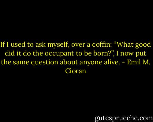 If I used to ask myself, over a coffin: “What good did it do the occupant to be born?”, I now put the same question about anyone alive. - Emil M. Cioran