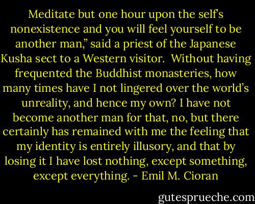 Meditate but one hour upon the self’s nonexistence and you will feel yourself to be another man,” said a priest of the Japanese Kusha sect to a Western visitor.<br /> Without having frequented the Buddhist monasteries, how many times have I not lingered over the world’s unreality, and hence my own? I have not become another man for that, no, but there certainly has remained with me the feeling that my identity is entirely illusory, and that by losing it I have lost nothing, except something, except everything. - Emil M. Cioran