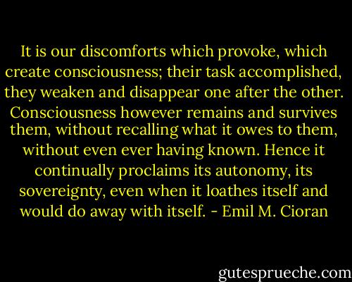 It is our discomforts which provoke, which create consciousness; their task accomplished, they weaken and disappear one after the other. Consciousness however remains and survives them, without recalling what it owes to them, without even ever having known. Hence it continually proclaims its autonomy, its sovereignty, even when it loathes itself and would do away with itself. - Emil M. Cioran