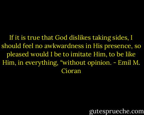 If it is true that God dislikes taking sides, I should feel no awkwardness in His presence, so pleased would I be to imitate Him, to be like Him, in everything, “without opinion. - Emil M. Cioran