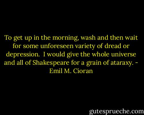 To get up in the morning, wash and then wait for some unforeseen variety of dread or depression.<br /> I would give the whole universe and all of Shakespeare for a grain of ataraxy. - Emil M. Cioran