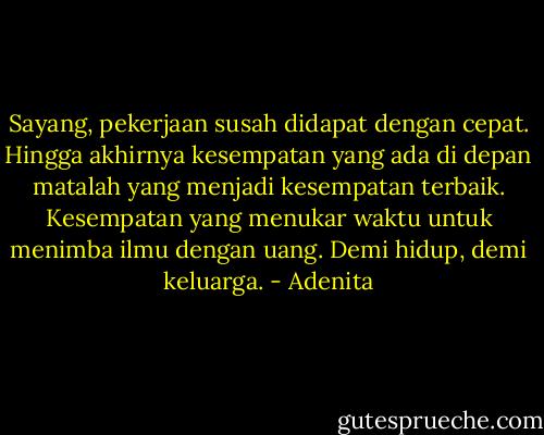Sayang, pekerjaan susah didapat dengan cepat. Hingga akhirnya kesempatan yang ada di depan matalah yang menjadi kesempatan terbaik. Kesempatan yang menukar waktu untuk menimba ilmu dengan uang. Demi hidup, demi keluarga. - Adenita