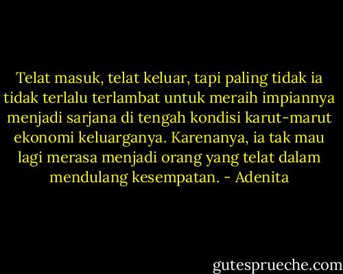 Telat masuk, telat keluar, tapi paling tidak ia tidak terlalu terlambat untuk meraih impiannya menjadi sarjana di tengah kondisi karut-marut ekonomi keluarganya. Karenanya, ia tak mau lagi merasa menjadi orang yang telat dalam mendulang kesempatan. - Adenita