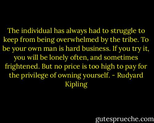 The individual has always had to struggle to keep from being overwhelmed by the tribe. To be your own man is hard business. If you try it, you will be lonely often, and sometimes frightened. But no price is too high to pay for the privilege of owning yourself. - Rudyard Kipling