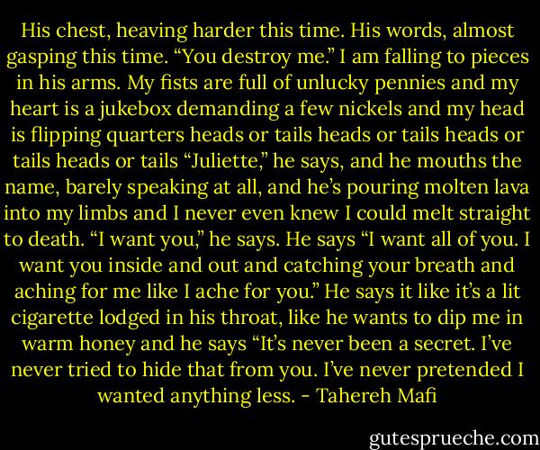His chest, heaving harder this time. His words, almost gasping this time. “You destroy me.”<br />I am falling to pieces in his arms.<br />My fists are full of unlucky pennies and my heart is a jukebox demanding a few nickels and my head is flipping quarters heads or tails heads or tails heads or tails heads or tails<br />“Juliette,” he says, and he mouths the name, barely speaking at all, and he’s pouring molten lava into my limbs and I never even knew I could melt straight to death.<br />“I want you,” he says. He says “I want all of you. I want you inside and out and catching your breath and aching for me like I ache for you.” He says it like it’s a lit cigarette lodged in his throat, like he wants to dip me in warm honey and he says “It’s never been a secret. I’ve never tried to hide that from you. I’ve never pretended I wanted anything less. - Tahereh Mafi