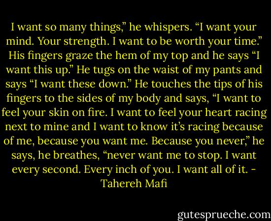 I want so many things,” he whispers. “I want your mind. Your strength. I want to be worth your time.” His fingers graze the hem of my top and he says “I want this up.” He tugs on the waist of my pants and says “I want these down.” He touches the tips of his fingers to the sides of my body and says, “I want to feel your skin on fire. I want to feel your heart racing next to mine and I want to know it’s racing because of me, because you want me. Because you never,” he says, he breathes, “never want me to stop. I want every second. Every inch of you. I want all of it. - Tahereh Mafi