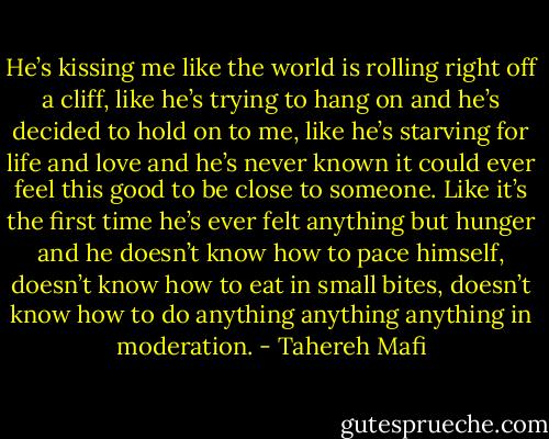 He’s kissing me like the world is rolling right off a cliff, like he’s trying to hang on and he’s decided to hold on to me, like he’s starving for life and love and he’s never known it could ever feel this good to be close to someone. Like it’s the first time he’s ever felt anything but hunger and he doesn’t know how to pace himself, doesn’t know how to eat in small bites, doesn’t know how to do anything anything anything in moderation. - Tahereh Mafi