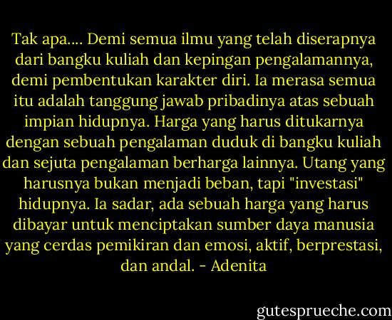 Tak apa.... Demi semua ilmu yang telah diserapnya dari bangku kuliah dan kepingan pengalamannya, demi pembentukan karakter diri. Ia merasa semua itu adalah tanggung jawab pribadinya atas sebuah impian hidupnya. Harga yang harus ditukarnya dengan sebuah pengalaman duduk di bangku kuliah dan sejuta pengalaman berharga lainnya. Utang yang harusnya bukan menjadi beban, tapi "investasi" hidupnya. Ia sadar, ada sebuah harga yang harus dibayar untuk menciptakan sumber daya manusia yang cerdas pemikiran dan emosi, aktif, berprestasi, dan andal. - Adenita