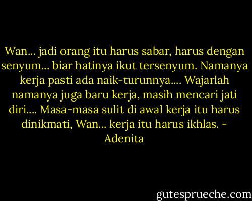 Wan... jadi orang itu harus sabar, harus dengan senyum... biar hatinya ikut tersenyum. Namanya kerja pasti ada naik-turunnya.... Wajarlah namanya juga baru kerja, masih mencari jati diri.... Masa-masa sulit di awal kerja itu harus dinikmati, Wan... kerja itu harus ikhlas. - Adenita