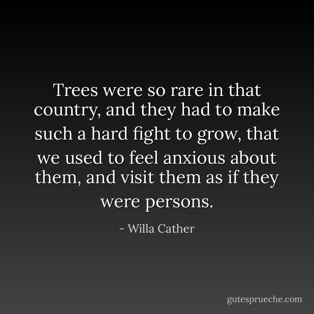 Trees were so rare in that country, and they had to make such a hard fight to grow, that we used to feel anxious about them, and visit them as if they were persons. - Willa Cather
