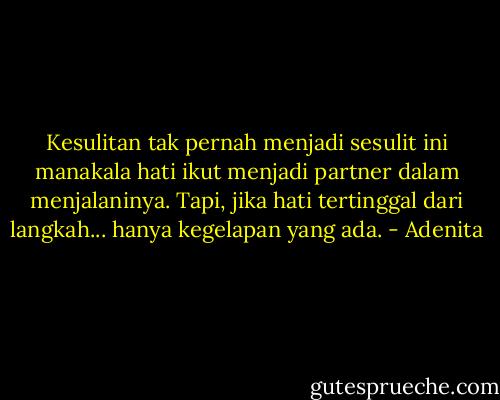 Kesulitan tak pernah menjadi sesulit ini manakala hati ikut menjadi partner dalam menjalaninya. Tapi, jika hati tertinggal dari langkah... hanya kegelapan yang ada. - Adenita
