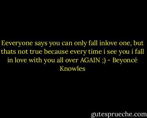 Eeveryone says you can only fall inlove one, but thats not true because every time i see you i fall in love with you all over AGAIN ;) - Beyoncé Knowles