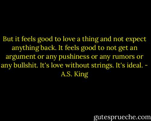 But it feels good to love a thing and not expect anything back. It feels good to not get an argument or any pushiness or any rumors or any bullshit. It's love without strings. It's ideal. - A.S. King