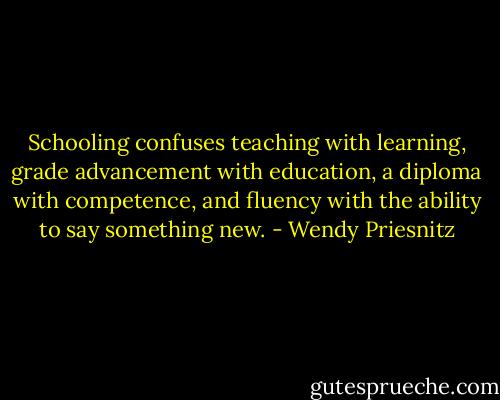 Schooling confuses teaching with learning, grade advancement with education, a diploma with competence, and fluency with the ability to say something new. - Wendy Priesnitz