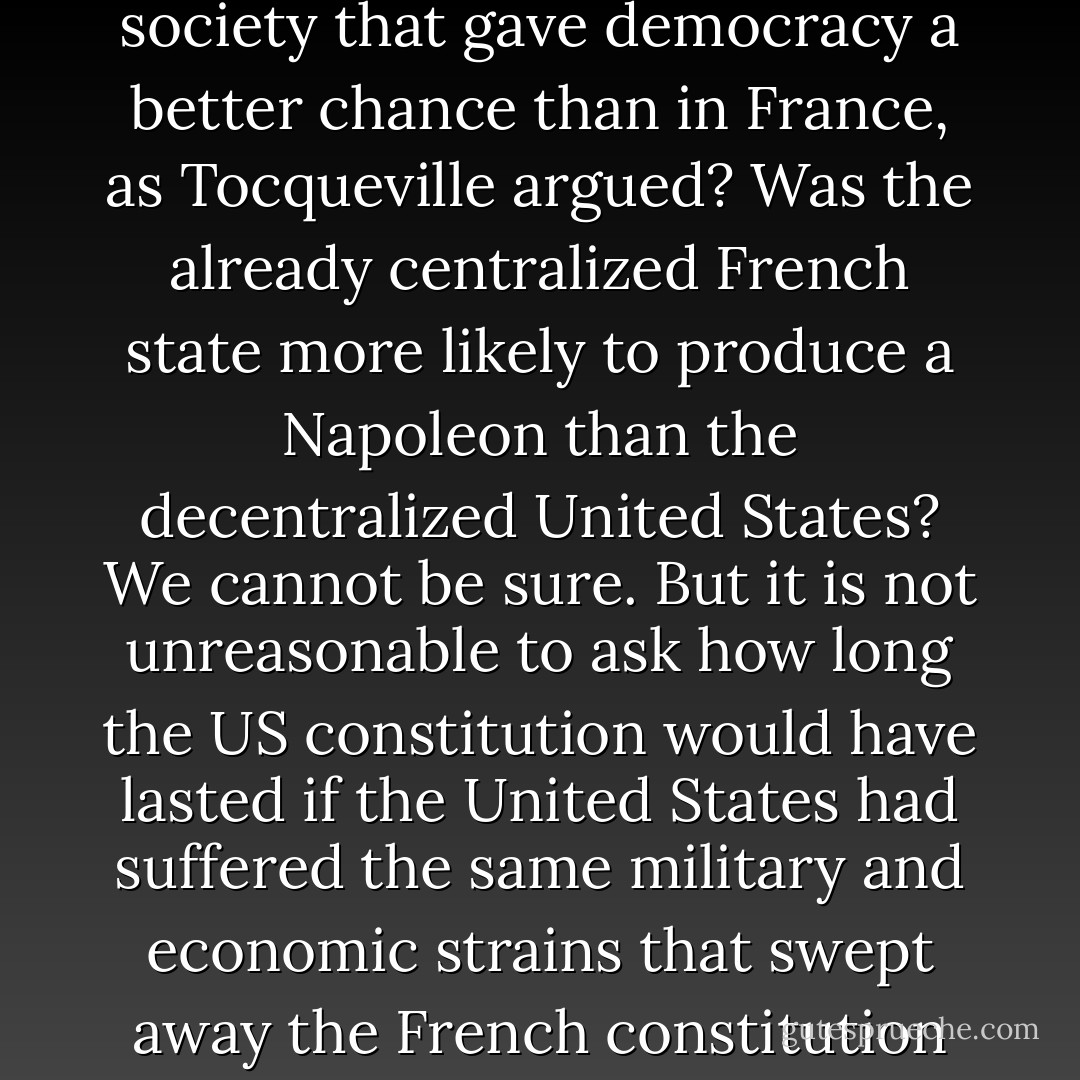 Was there something distinctive about American civil society that gave democracy a better chance than in France, as Tocqueville argued? Was the already centralized French state more likely to produce a Napoleon than the decentralized United States? We cannot be sure. But it is not unreasonable to ask how long the US constitution would have lasted if the United States had suffered the same military and economic strains that swept away the French constitution of 1791 - Niall Ferguson