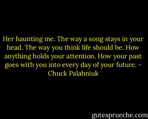 Her haunting me. The way a song stays in your head. The way you think life should be. How anything holds your<br />attention. How your past goes with you into every day of your future. - Chuck Palahniuk