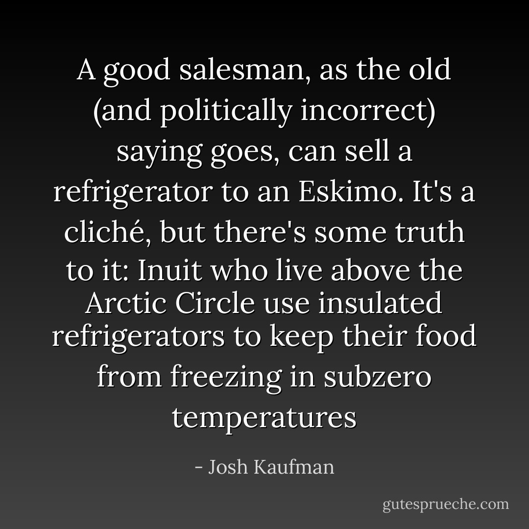 A good salesman, as the old (and politically incorrect) saying goes, can sell a refrigerator to an Eskimo. It's a cliché, but there's some truth to it: Inuit who live above the Arctic Circle use insulated refrigerators to keep their food from freezing in subzero temperatures - Josh Kaufman