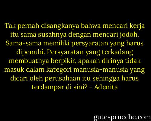 Tak pernah disangkanya bahwa mencari kerja itu sama susahnya dengan mencari jodoh. Sama-sama memiliki persyaratan yang harus dipenuhi. Persyaratan yang terkadang membuatnya berpikir, apakah dirinya tidak masuk dalam kategori manusia-manusia yang dicari oleh perusahaan itu sehingga harus terdampar di sini? - Adenita