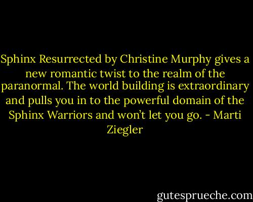 Sphinx Resurrected by Christine Murphy gives a new romantic twist to the realm of the paranormal. The world building is extraordinary and pulls you in to the powerful domain of the Sphinx Warriors and won’t let you go. - Marti Ziegler