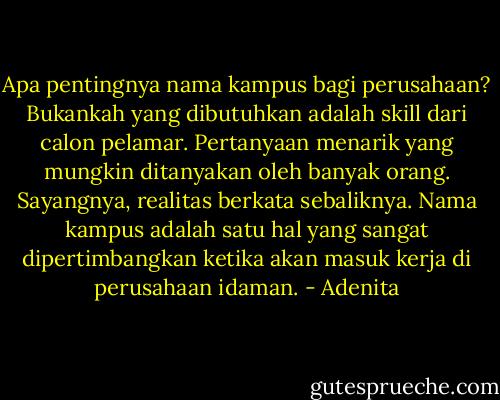 Apa pentingnya nama kampus bagi perusahaan? Bukankah yang dibutuhkan adalah skill dari calon pelamar. Pertanyaan menarik yang mungkin ditanyakan oleh banyak orang. Sayangnya, realitas berkata sebaliknya. Nama kampus adalah satu hal yang sangat dipertimbangkan ketika akan masuk kerja di perusahaan idaman. - Adenita
