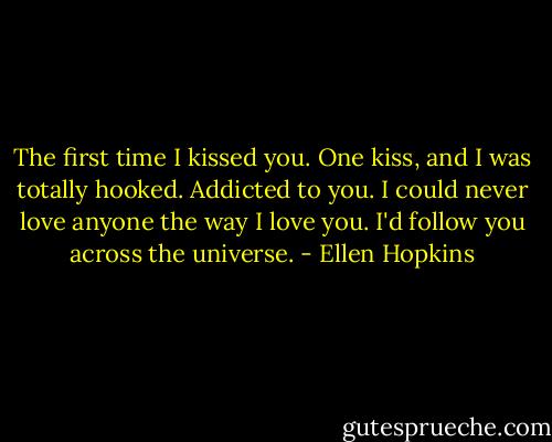 The first time I kissed you. One kiss, and I was totally hooked. Addicted to you. I could never love anyone the way I love you. I'd follow you across the universe. - Ellen Hopkins