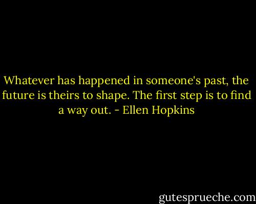 Whatever has happened in someone's past, the future is theirs to shape. The first step is to find a way out. - Ellen Hopkins