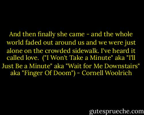 And then finally she came - and the whole world faded out around us and we were just alone on the crowded sidewalk. I've heard it called love.<br /><br />("I Won't Take a Minute" aka "I'll Just Be a Minute" aka "Wait for Me Downstairs" aka "Finger Of Doom") - Cornell Woolrich
