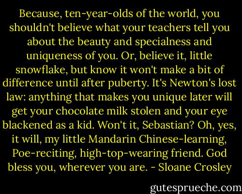 Because, ten-year-olds of the world, you shouldn't believe what your teachers tell you about the beauty and specialness and uniqueness of you. Or, believe it, little snowflake, but know it won't make a bit of difference until after puberty. It's Newton's lost law: anything that makes you unique later will get your chocolate milk stolen and your eye blackened as a kid. Won't it, Sebastian? Oh, yes, it will, my little Mandarin Chinese-learning, Poe-reciting, high-top-wearing friend. God bless you, wherever you are. - Sloane Crosley