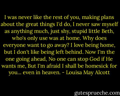 I was never like the rest of you, making plans about the great things I'd do, I never saw myself as anything much, just shy, stupid little Beth, who's only use was at home. Why does everyone want to go away? I love being home, but I don't like being left behind. Now I'm the one going ahead, No one can stop God if He wants me, But I'm afraid I shall be homesick for you... even in heaven. - Louisa May Alcott