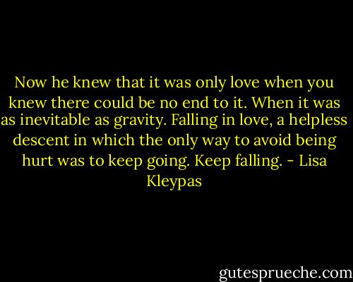 Now he knew that it was only love when you knew there could be no end to it. When it was as inevitable as gravity. Falling in love, a helpless descent in which the only way to avoid being hurt was to keep going. Keep falling. - Lisa Kleypas