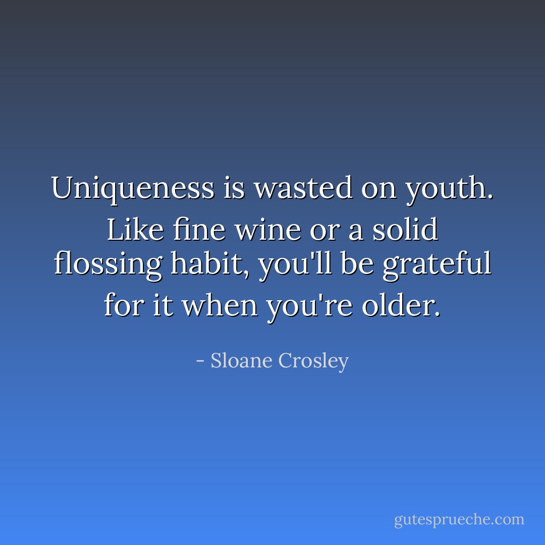 Uniqueness is wasted on youth. Like fine wine or a solid flossing habit, you'll be grateful for it when you're older. - Sloane Crosley