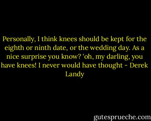 Personally, I think knees should be kept for the eighth or ninth date, or the wedding day. As a nice surprise you know? 'oh, my darling, you have knees! I never would have thought - Derek Landy