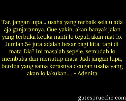 Tar, jangan lupa... usaha yang terbaik selalu ada aja ganjarannya. Gue yakin, akan banyak jalan yang terbuka ketika nanti lo teguh akan niat lo. Jumlah 54 juta adalah besar bagi kita, tapi di mata Dia? Ini masalah sepele, semudah lo membuka dan menutup mata. Jadi jangan lupa, berdoa yang sama kerasnya dengan usaha yang akan lo lakukan.... - Adenita