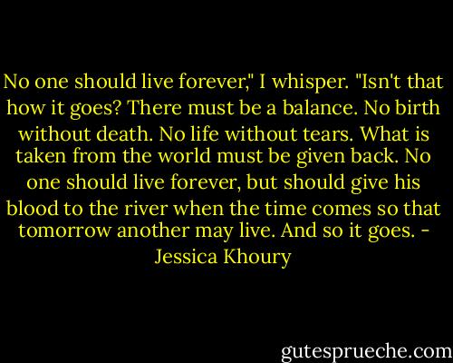 No one should live forever," I whisper. "Isn't that how it goes? There must be a balance. No birth without death. No life without tears. What is taken from the world must be given back. No one should live forever, but should give his blood to the river when the time comes so that tomorrow another may live. And so it goes. - Jessica Khoury