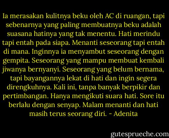 Ia merasakan kulitnya beku oleh AC di ruangan, tapi sebenarnya yang paling membuatnya beku adalah suasana hatinya yang tak menentu. Hati merindu tapi entah pada siapa. Menanti seseorang tapi entah di mana. Inginnya ia menyambut seseorang dengan gempita. Seseorang yang mampu membuat kembali jiwanya bernyanyi. Seseorang yang belum bernama, tapi bayangannya lekat di hati dan ingin segera direngkuhnya. Kali ini, tanpa banyak berpikir dan pertimbangan. Hanya mengikuti suara hati. Sore itu berlalu dengan senyap. Malam menanti dan hati masih terus seorang diri. - Adenita