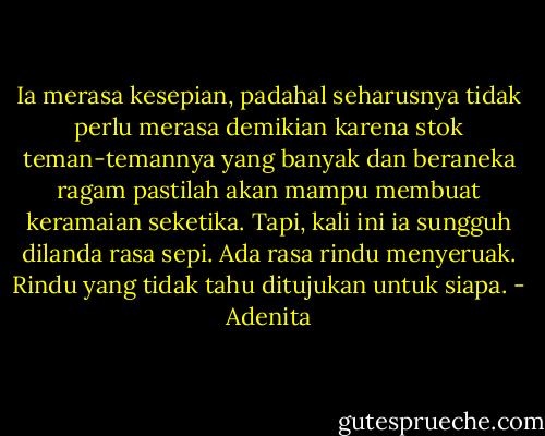 Ia merasa kesepian, padahal seharusnya tidak perlu merasa demikian karena stok teman-temannya yang banyak dan beraneka ragam pastilah akan mampu membuat keramaian seketika. Tapi, kali ini ia sungguh dilanda rasa sepi. Ada rasa rindu menyeruak. Rindu yang tidak tahu ditujukan untuk siapa. - Adenita