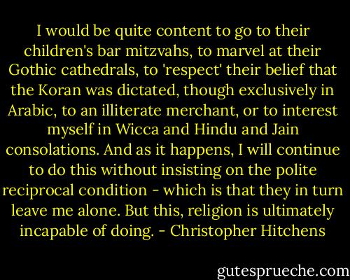 I would be quite content to go to their children's bar mitzvahs, to marvel at their Gothic cathedrals, to 'respect' their belief that the Koran was dictated, though exclusively in Arabic, to an illiterate merchant, or to interest myself in Wicca and Hindu and Jain consolations. And as it happens, I will continue to do this without insisting on the polite reciprocal condition - which is that they in turn leave me alone. But this, religion is ultimately incapable of doing. - Christopher Hitchens