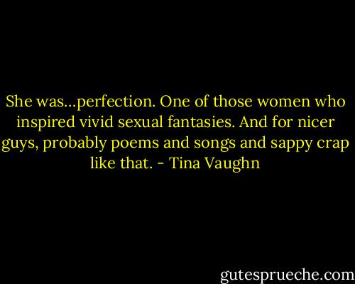 She was…perfection. One of those women who inspired vivid sexual fantasies. And for nicer guys, probably poems and songs and sappy crap like that. - Tina Vaughn
