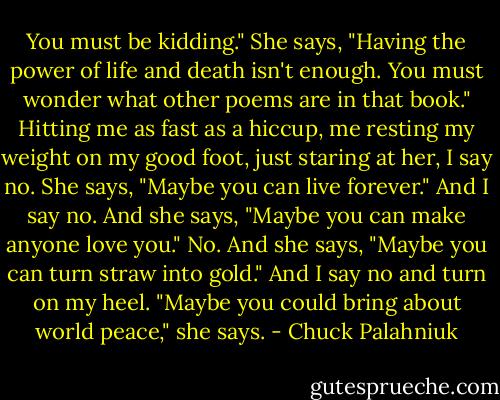 You must be kidding." She says, "Having the power of life and death isn't enough. You<br />must wonder what other poems are in that book."<br />Hitting me as fast as a hiccup, me resting my weight on my good foot, just staring at her, I say no.<br />She says, "Maybe you can live forever."<br />And I say no.<br />And she says, "Maybe you can make anyone love you."<br />No.<br />And she says, "Maybe you can turn straw into gold."<br />And I say no and turn on my heel.<br />"Maybe you could bring about world peace," she says. - Chuck Palahniuk