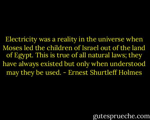 Electricity was a reality in the universe when Moses led the children of Israel out of the land of Egypt. This is true of all natural laws; they have always existed but only when understood may they be used. - Ernest Shurtleff Holmes