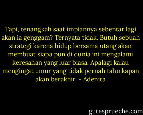 Tapi, tenangkah saat impiannya sebentar lagi akan ia genggam? Ternyata tidak. Butuh sebuah strategi karena hidup bersama utang akan membuat siapa pun di dunia ini mengalami keresahan yang luar biasa. Apalagi kalau mengingat umur yang tidak pernah tahu kapan akan berakhir. - Adenita