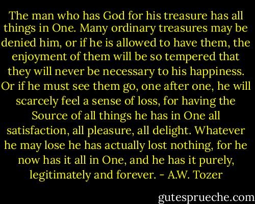 The man who has God for his treasure has all things in One. Many ordinary treasures may be denied him, or if he is allowed to have them, the enjoyment of them will be so tempered that they will never be necessary to his happiness. Or if he must see them go, one after one, he will scarcely feel a sense of loss, for having the Source of all things he has in One all satisfaction, all pleasure, all delight. Whatever he may lose he has actually lost nothing, for he now has it all in One, and he has it purely, legitimately and forever. - A.W. Tozer