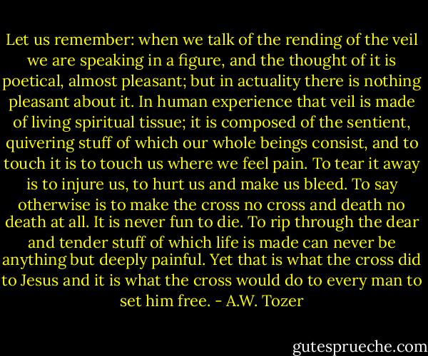 Let us remember: when we talk of the rending of the veil we are speaking in a figure, and the thought of it is poetical, almost pleasant; but in actuality there is nothing pleasant about it. In human experience that veil is made of living spiritual tissue; it is composed of the sentient, quivering stuff of which our whole beings consist, and to touch it is to touch us where we feel pain. To tear it away is to injure us, to hurt us and make us bleed. To say otherwise is to make the cross no cross and death no death at all. It is never fun to die. To rip through the dear and tender stuff of which life is made can never be anything but deeply painful. Yet that is what the cross did to Jesus and it is what the cross would do to every man to set him free. - A.W. Tozer