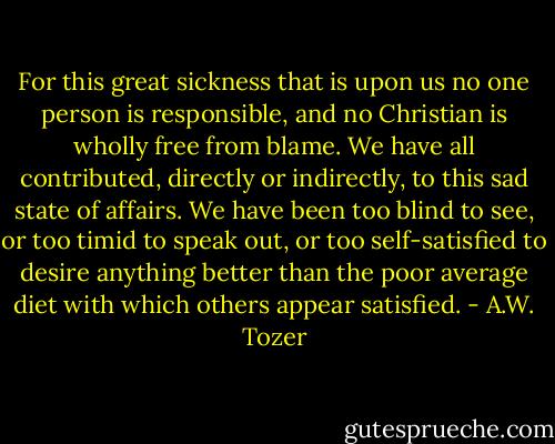 For this great sickness that is upon us no one person is responsible, and no Christian is wholly free from blame. We have all contributed, directly or indirectly, to this sad state of affairs. We have been too blind to see, or too timid to speak out, or too self-satisfied to desire anything better than the poor average diet with which others appear satisfied. - A.W. Tozer