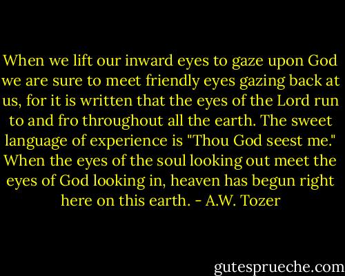 When we lift our inward eyes to gaze upon God we are sure to meet friendly eyes gazing back at us, for it is written that the eyes of the Lord run to and fro throughout all the earth. The sweet language of experience is "Thou God seest me." When the eyes of the soul looking out meet the eyes of God looking in, heaven has begun right here on this earth. - A.W. Tozer
