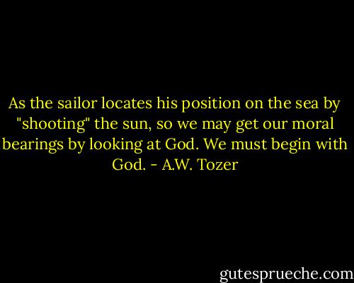 As the sailor locates his position on the sea by "shooting" the sun, so we may get our moral bearings by looking at God. We must begin with God. - A.W. Tozer