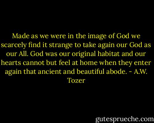 Made as we were in the image of God we scarcely find it strange to take again our God as our All. God was our original habitat and our hearts cannot but feel at home when they enter again that ancient and beautiful abode. - A.W. Tozer