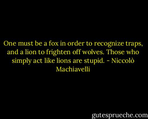 One must be a fox in order to recognize traps, and a lion to frighten off wolves. Those who simply act like lions are stupid. - Niccolò Machiavelli