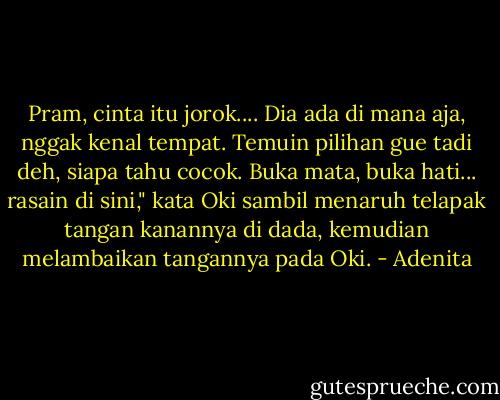 Pram, cinta itu jorok.... Dia ada di mana aja, nggak kenal tempat. Temuin pilihan gue tadi deh, siapa tahu cocok. Buka mata, buka hati... rasain di sini," kata Oki sambil menaruh telapak tangan kanannya di dada, kemudian melambaikan tangannya pada Oki. - Adenita